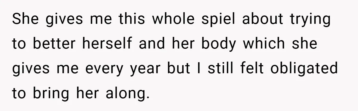 She gives me this whole spiel about trying to better herself and her body which she gives me every year but I still felt obligated to bring her along.