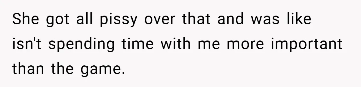 She got all pissy over that and was like isn't spending time with me more important than the game.