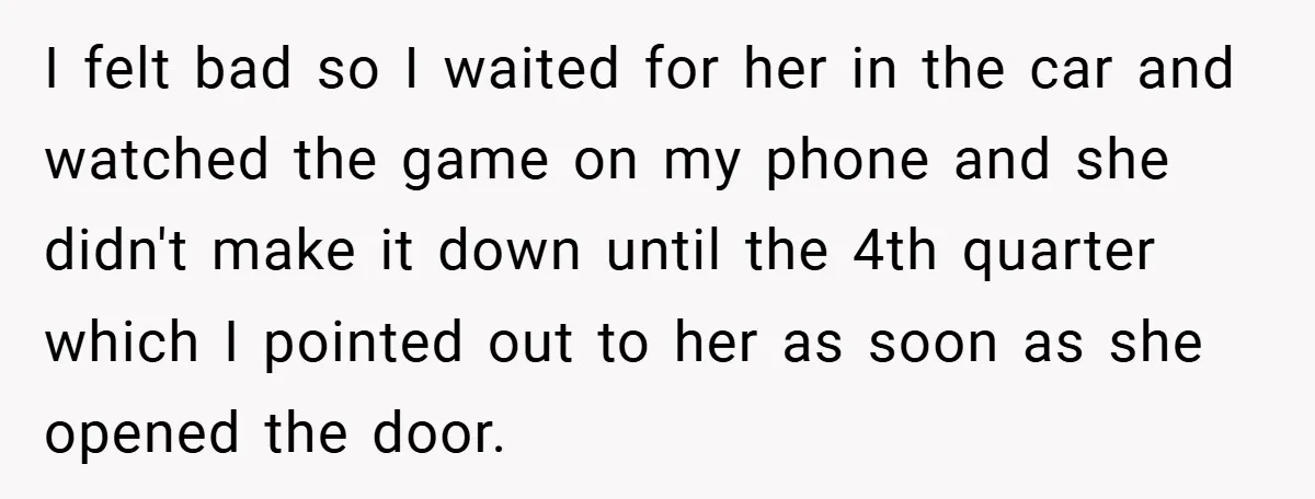 I felt bad so I waited for her in the car and watched the game on my phone and she didn't make it down until the 4th quarter which I...