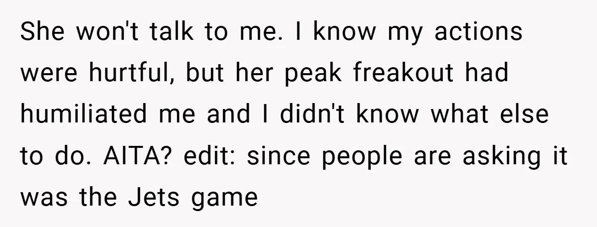 She won't talk to me. I know my actions were hurtful, but her peak freakout had humiliated me and I didn't know what else to do. AITA? edit: since people...