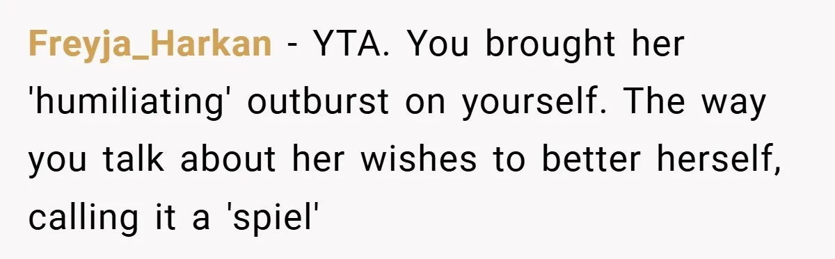 Freyja_Harkan − YTA. You brought her 'humiliating' outburst on yourself. The way you talk about her wishes to better herself, calling it a 'spiel'