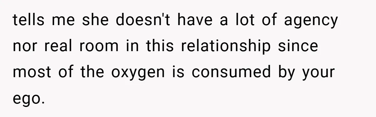 tells me she doesn't have a lot of agency nor real room in this relationship since most of the oxygen is consumed by your ego.