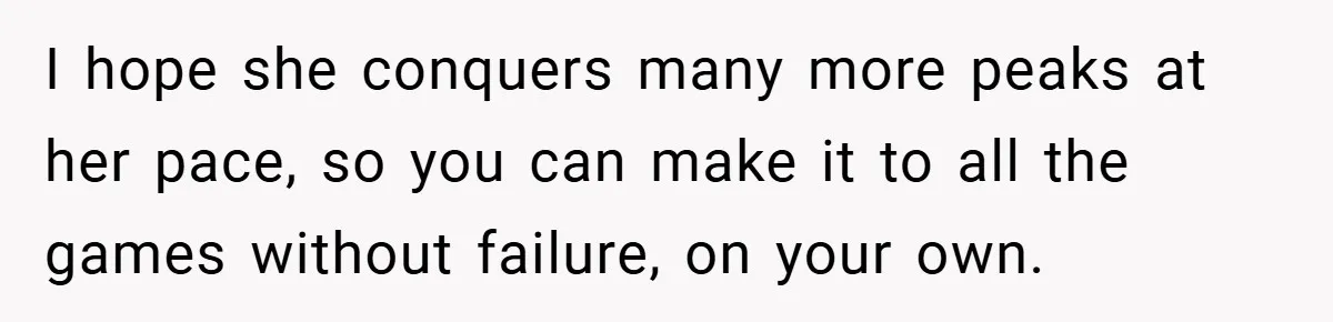 I hope she conquers many more peaks at her pace, so you can make it to all the games without failure, on your own.