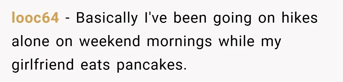 looc64 − Basically I've been going on hikes alone on weekend mornings while my girlfriend eats pancakes.