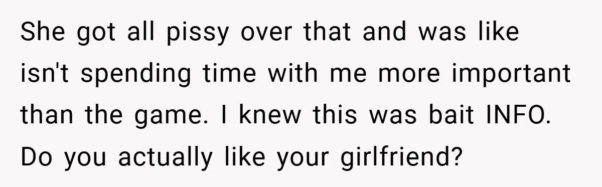 She got all pissy over that and was like isn't spending time with me more important than the game. I knew this was bait INFO. Do you actually like your...