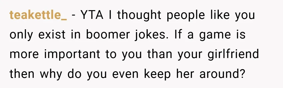 teakettle_ − YTA I thought people like you only exist in boomer jokes. If a game is more important to you than your girlfriend then why do you even keep...