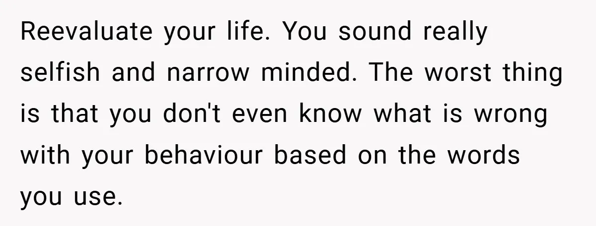 Reevaluate your life. You sound really selfish and narrow minded. The worst thing is that you don't even know what is wrong with your behaviour based on the words you...