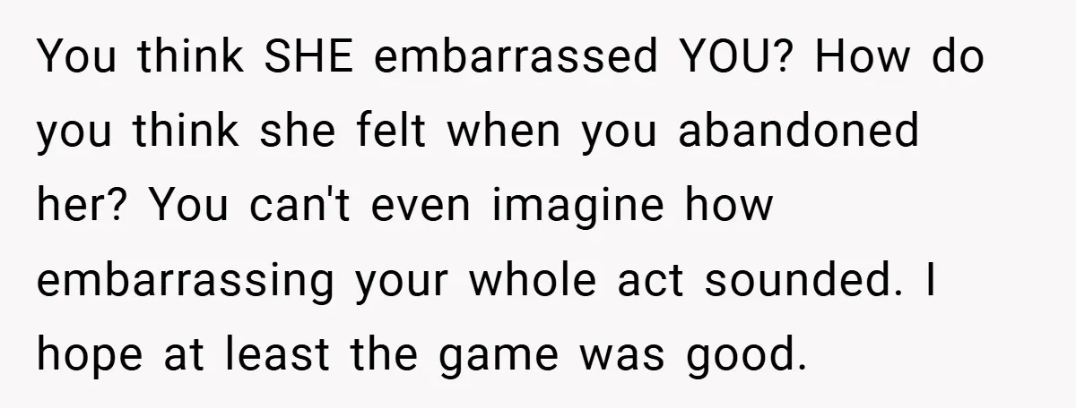 You think SHE embarrassed YOU? How do you think she felt when you abandoned her? You can't even imagine how embarrassing your whole act sounded. I hope at least the...