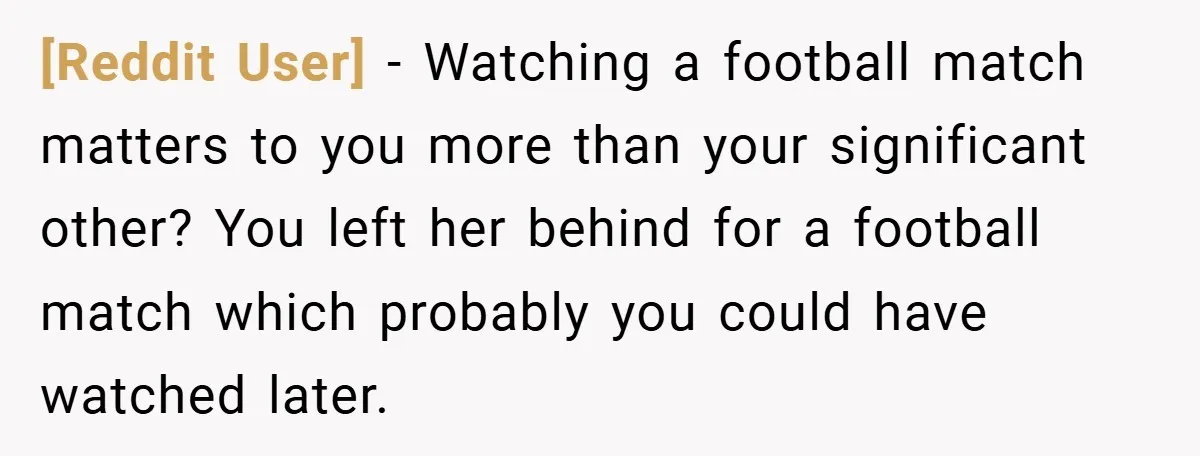 [Reddit User] − Watching a football match matters to you more than your significant other? You left her behind for a football match which probably you could have watched later.