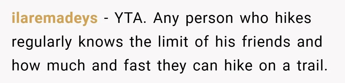 ilaremadeys − YTA. Any person who hikes regularly knows the limit of his friends and how much and fast they can hike on a trail.