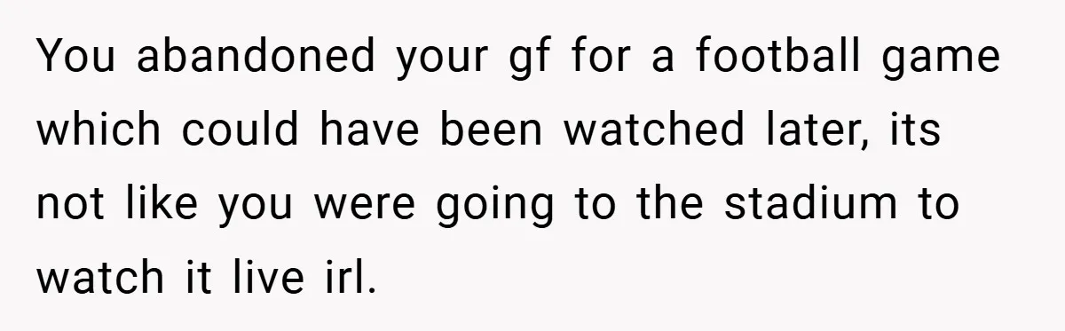 You abandoned your gf for a football game which could have been watched later, its not like you were going to the stadium to watch it live irl.