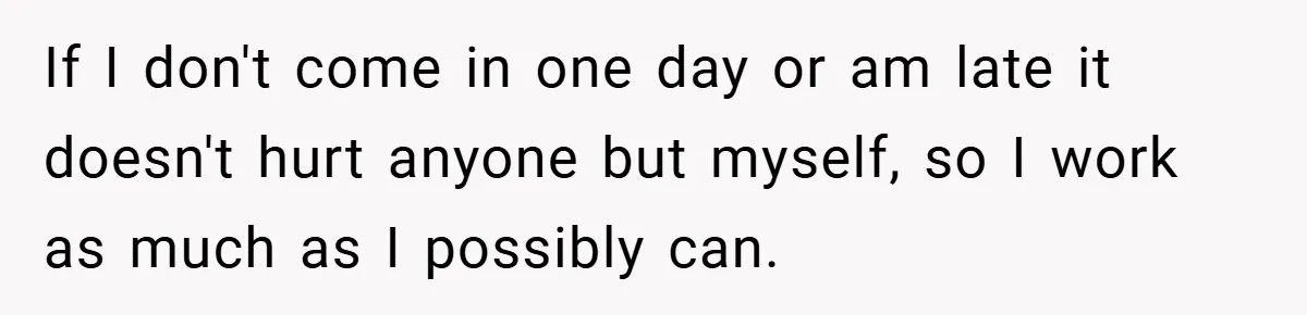 If I don't come in one day or am late it doesn't hurt anyone but myself, so I work as much as I possibly can.