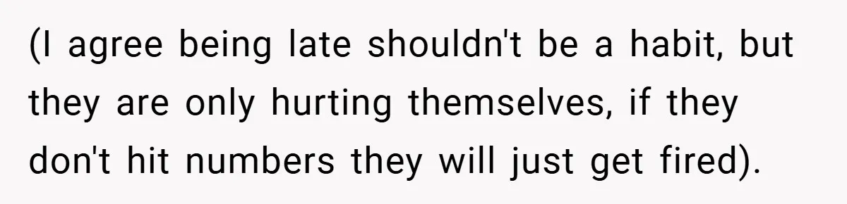 (I agree being late shouldn't be a habit, but they are only hurting themselves, if they don't hit numbers they will just get fired).