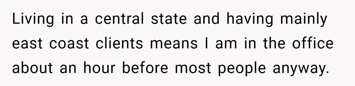 Living in a central state and having mainly east coast clients means I am in the office about an hour before most people anyway.