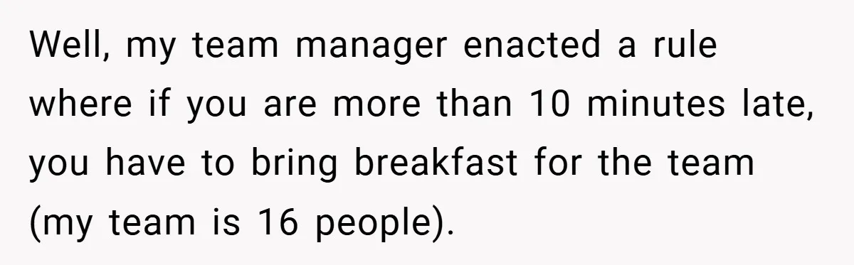 Well, my team manager enacted a rule where if you are more than 10 minutes late, you have to bring breakfast for the team (my team is 16 people).