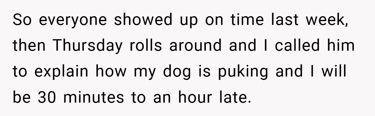 So everyone showed up on time last week, then Thursday rolls around and I called him to explain how my dog is puking and I will be 30 minutes to...