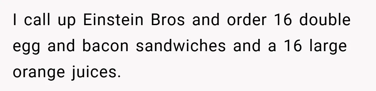 I call up Einstein Bros and order 16 double egg and bacon sandwiches and a 16 large orange juices.