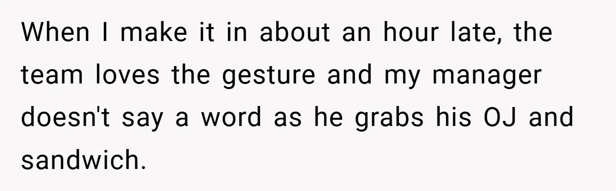 When I make it in about an hour late, the team loves the gesture and my manager doesn't say a word as he grabs his OJ and sandwich.