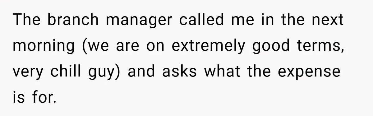 The branch manager called me in the next morning (we are on extremely good terms, very chill guy) and asks what the expense is for.
