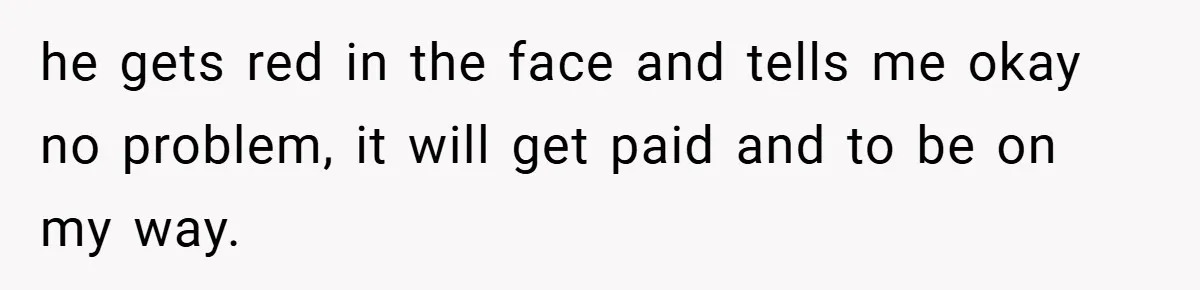 he gets red in the face and tells me okay no problem, it will get paid and to be on my way.