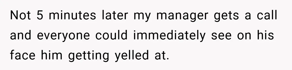 Not 5 minutes later my manager gets a call and everyone could immediately see on his face him getting yelled at.