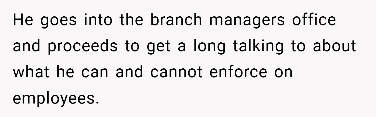 He goes into the branch managers office and proceeds to get a long talking to about what he can and cannot enforce on employees.