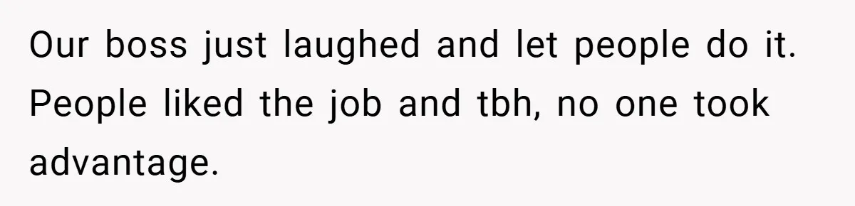 Our boss just laughed and let people do it. People liked the job and tbh, no one took advantage.