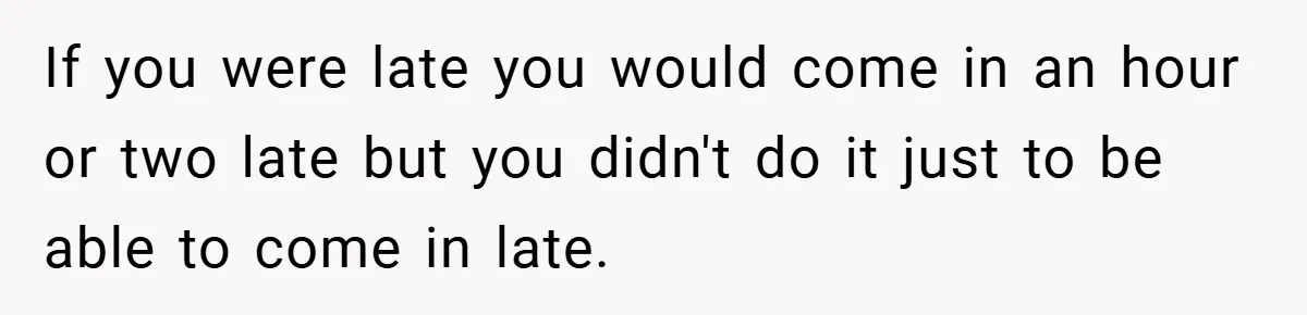 If you were late you would come in an hour or two late but you didn't do it just to be able to come in late.