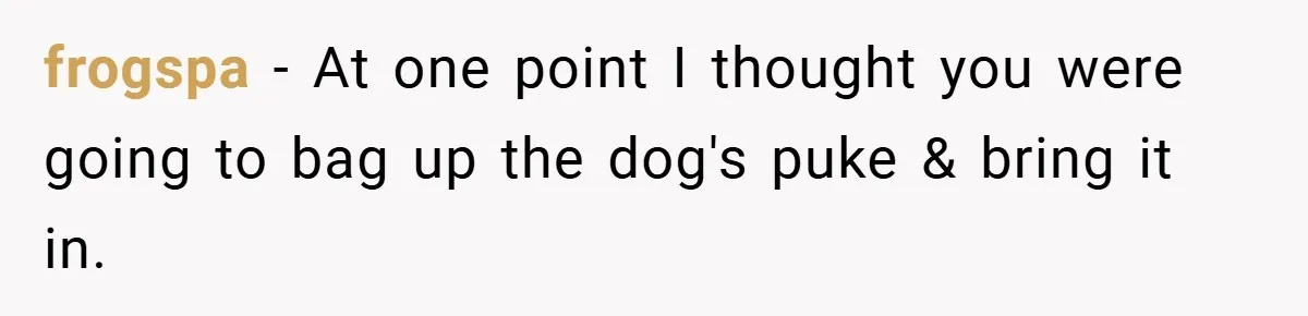 frogspa − At one point I thought you were going to bag up the dog's puke & bring it in.