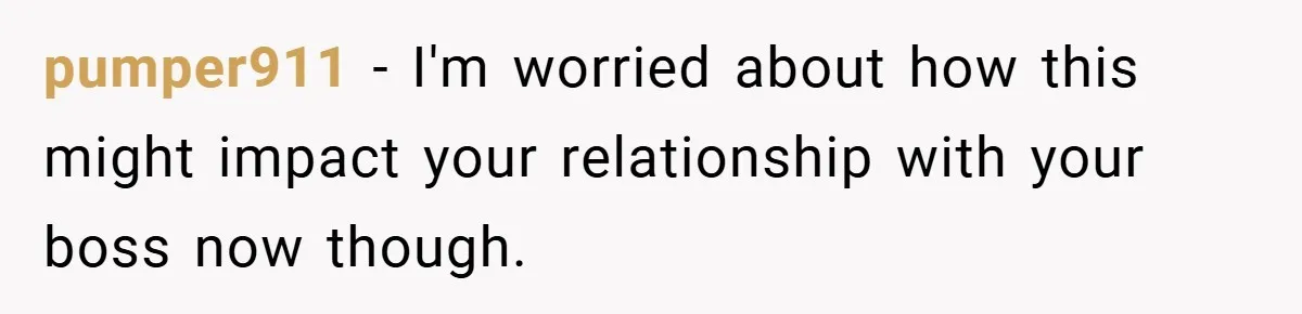 pumper911 − I'm worried about how this might impact your relationship with your boss now though.
