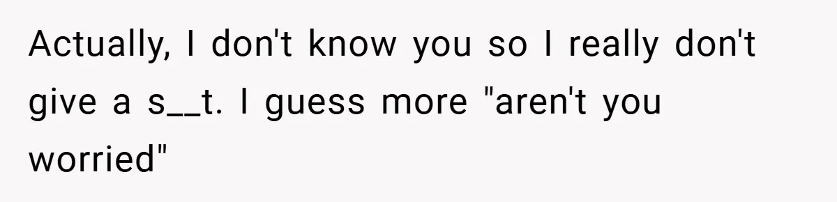 Actually, I don't know you so I really don't give a s__t. I guess more "aren't you worried"