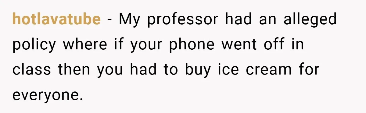hotlavatube − My professor had an alleged policy where if your phone went off in class then you had to buy ice cream for everyone.