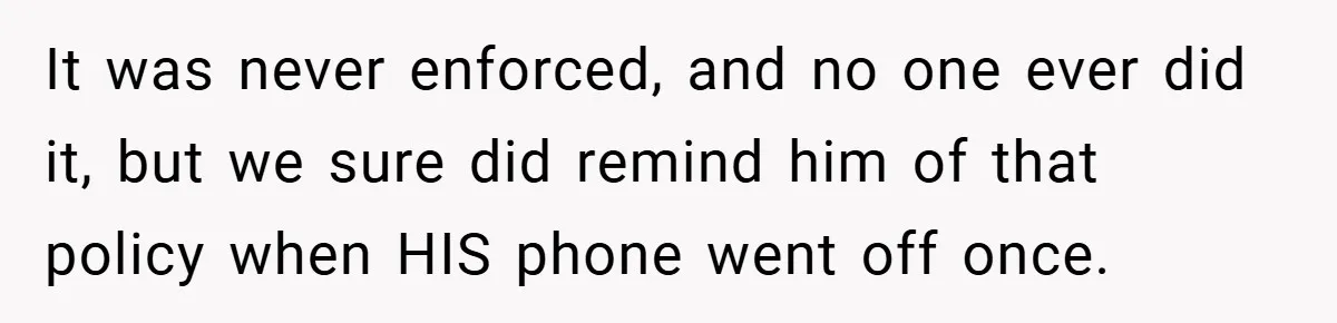 It was never enforced, and no one ever did it, but we sure did remind him of that policy when HIS phone went off once.