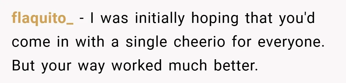 flaquito_ − I was initially hoping that you'd come in with a single cheerio for everyone. But your way worked much better.