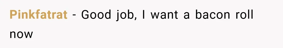 Pinkfatrat − Good job, I want a bacon roll now