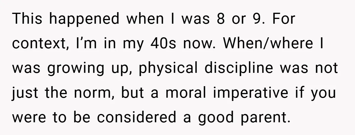 This happened when I was 8 or 9. For context, I’m in my 40s now. When/where I was growing up, physical discipline was not just the norm, but a moral...