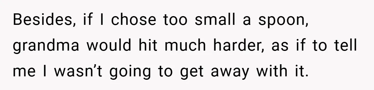 Besides, if I chose too small a spoon, grandma would hit much harder, as if to tell me I wasn’t going to get away with it.
