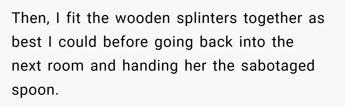Then, I fit the wooden splinters together as best I could before going back into the next room and handing her the sabotaged spoon.