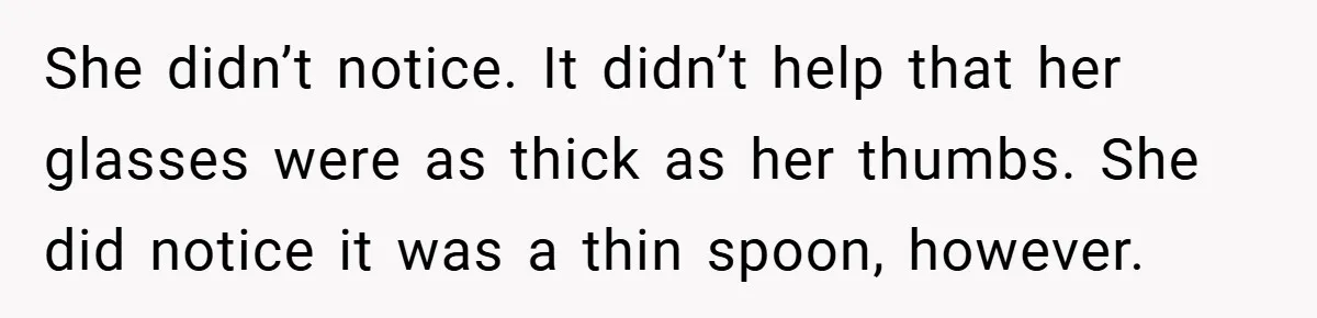 She didn’t notice. It didn’t help that her glasses were as thick as her thumbs. She did notice it was a thin spoon, however.