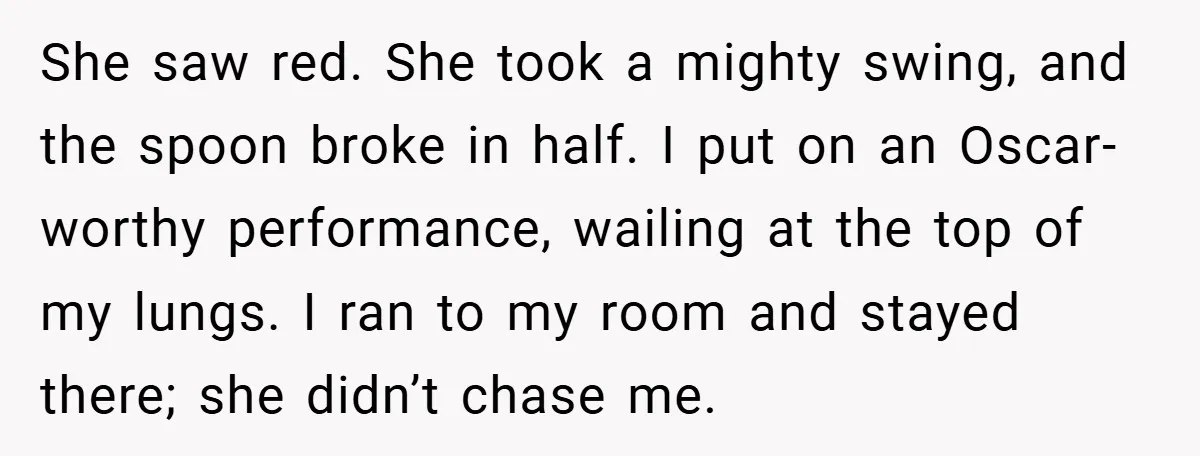 She saw red. She took a mighty swing, and the spoon broke in half. I put on an Oscar-worthy performance, wailing at the top of my lungs. I ran to...