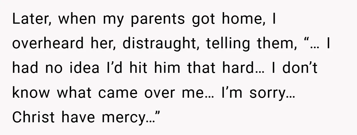 Later, when my parents got home, I overheard her, distraught, telling them, “… I had no idea I’d hit him that hard… I don’t know what came over me… I’m...
