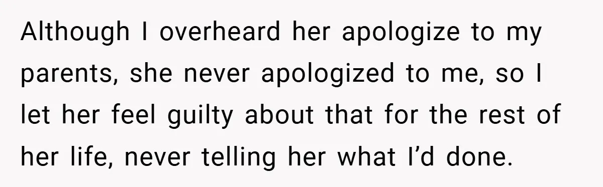 Although I overheard her apologize to my parents, she never apologized to me, so I let her feel guilty about that for the rest of her life, never telling her...