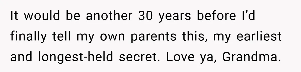 It would be another 30 years before I’d finally tell my own parents this, my earliest and longest-held secret. Love ya, Grandma.