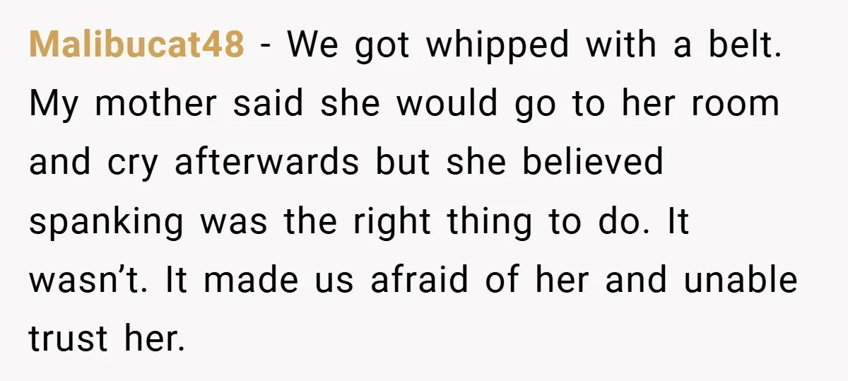 Malibucat48 − We got whipped with a belt. My mother said she would go to her room and cry afterwards but she believed spanking was the right thing to do....