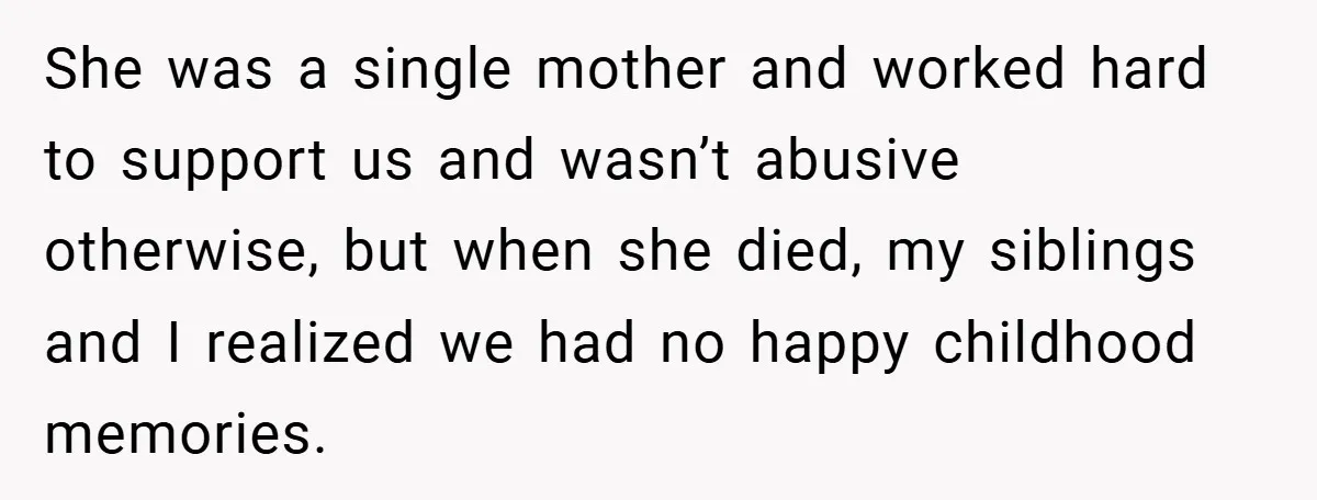 She was a single mother and worked hard to support us and wasn’t abusive otherwise, but when she died, my siblings and I realized we had no happy childhood memories.