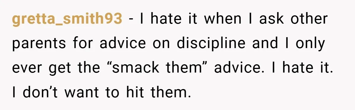 gretta_smith93 − I hate it when I ask other parents for advice on discipline and I only ever get the “smack them” advice. I hate it. I don’t want to...