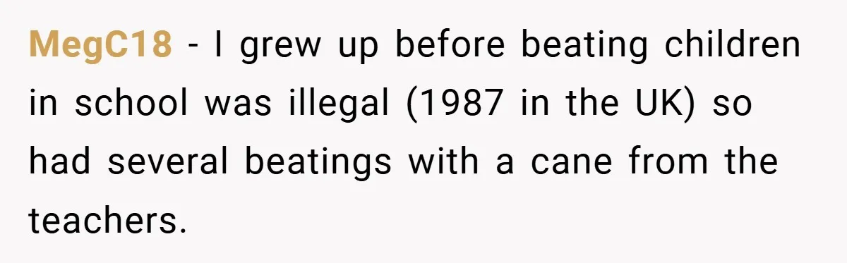 MegC18 − I grew up before beating children in school was illegal (1987 in the UK) so had several beatings with a cane from the teachers.
