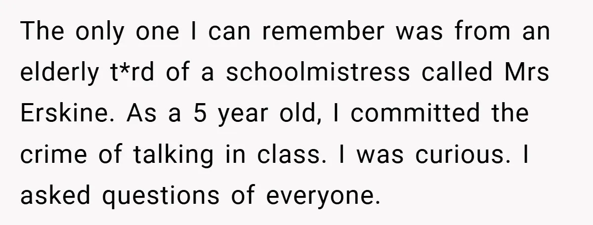 The only one I can remember was from an elderly t*rd of a schoolmistress called Mrs Erskine. As a 5 year old, I committed the crime of talking in class....