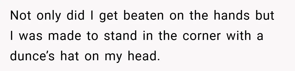 Not only did I get beaten on the hands but I was made to stand in the corner with a dunce’s hat on my head.