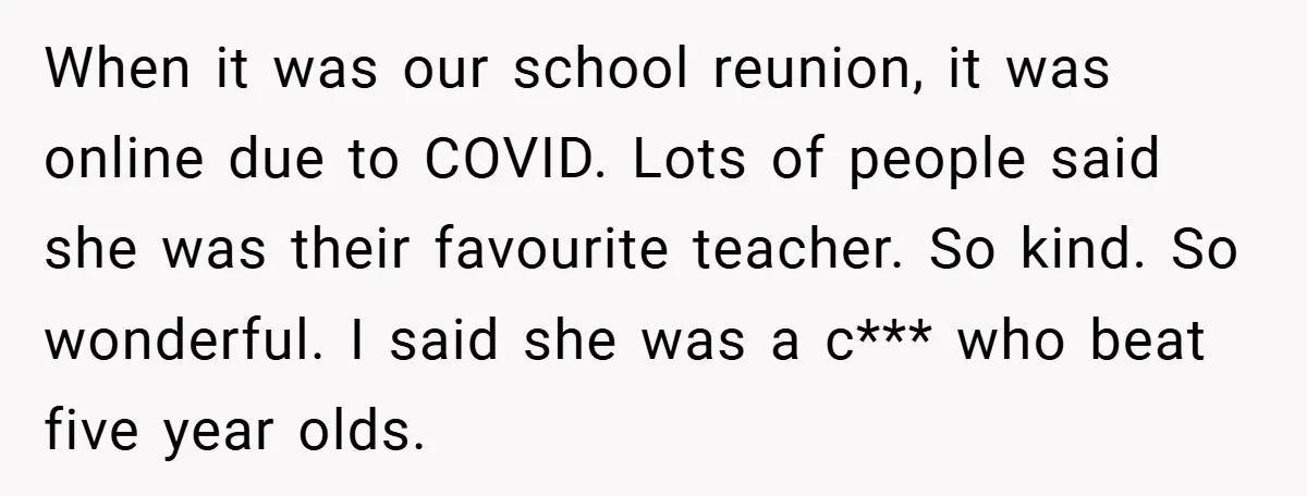 When it was our school reunion, it was online due to COVID. Lots of people said she was their favourite teacher. So kind. So wonderful. I said she was a...